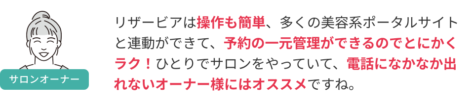 リザービアは操作も簡単、多くの美容系ポータルサイトと連動ができて、予約の一元管理ができるのでとにかくラク！ひとりでサロンをやっていて、電話になかなか出れないオーナー様にはオススメですね。