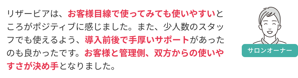 リザービアは、お客様目線で使ってみても使いやすいところがポジティブに感じました。また、少人数のスタッフでも使えるよう、導入前後で手厚いサポートがあったのも良かったです。お客様と管理側、双方からの使いやすさが決め手となりました。