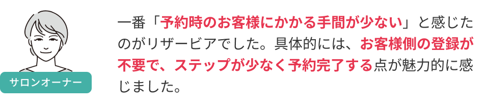 一番「予約時のお客様にかかる手間が少ない」と感じたのがリザービアでした。具体的には、お客様側の登録が不要で、ステップが少なく予約完了する点が魅力的に感じました。